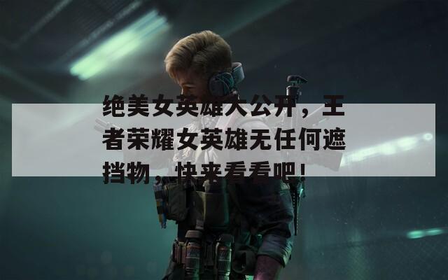 绝美女英雄大公开，王者荣耀女英雄无任何遮挡物，快来看看吧！
