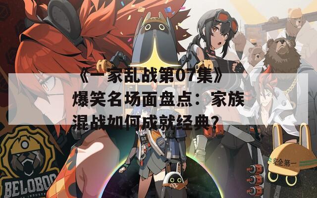 《一家乱战第07集》爆笑名场面盘点：家族混战如何成就经典？