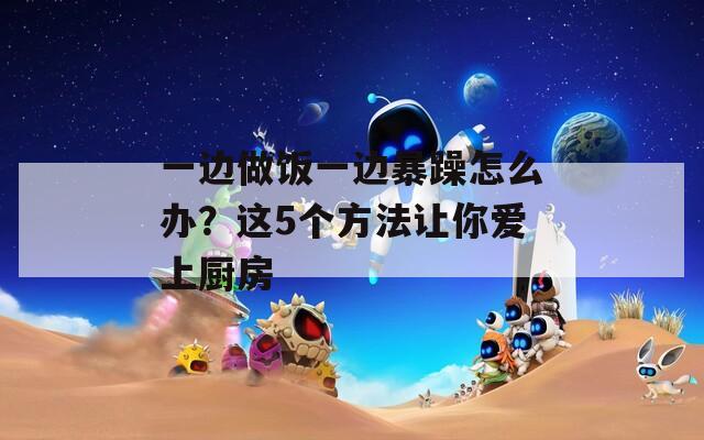 一边做饭一边暴躁怎么办？这5个方法让你爱上厨房