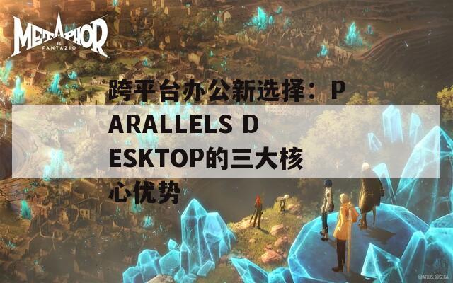 跨平台办公新选择：PARALLELS DESKTOP的三大核心优势