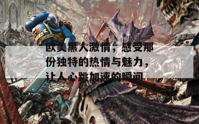 欧美黑人激情，感受那份独特的热情与魅力，让人心跳加速的瞬间
