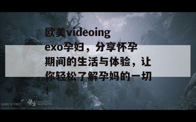 欧美videoingexo孕妇，分享怀孕期间的生活与体验，让你轻松了解孕妈的一切！