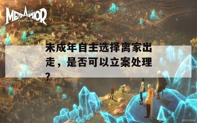 未成年自主选择离家出走，是否可以立案处理？