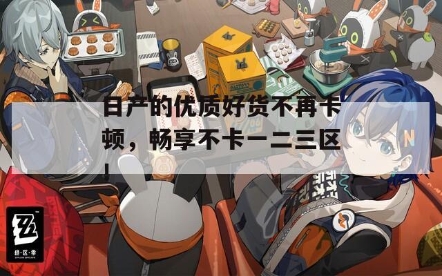 日产的优质好货不再卡顿，畅享不卡一二三区！