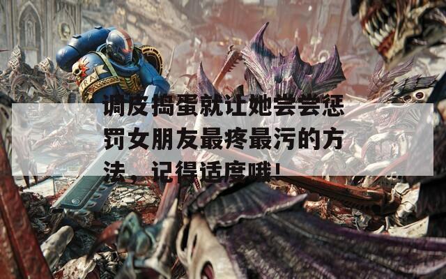 调皮捣蛋就让她尝尝惩罚女朋友最疼最污的方法，记得适度哦！