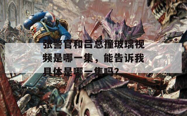 张警官和吕总撞玻璃视频是哪一集，能告诉我具体是哪一集吗？
