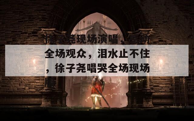 徐子尧现场演唱，感动全场观众，泪水止不住，徐子尧唱哭全场现场版