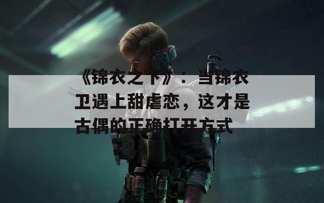 《锦衣之下》：当锦衣卫遇上甜虐恋，这才是古偶的正确打开方式