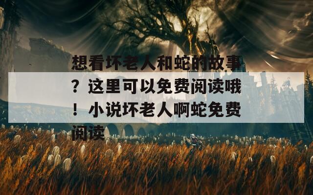 想看坏老人和蛇的故事？这里可以免费阅读哦！小说坏老人啊蛇免费阅读  第1张