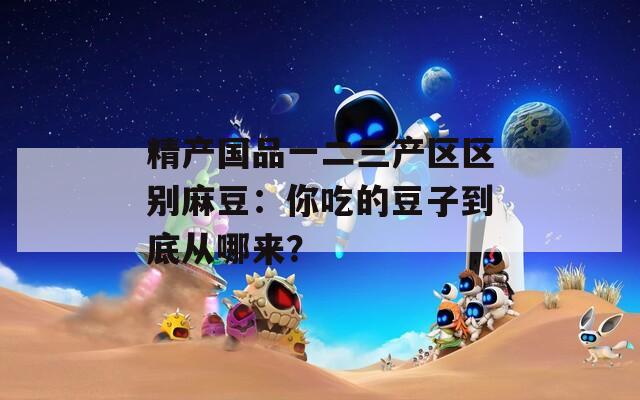 精产国品一二三产区区别麻豆：你吃的豆子到底从哪来？