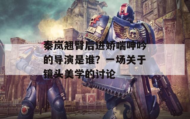 秦岚翘臀后进娇喘呻吟的导演是谁？一场关于镜头美学的讨论  第1张
