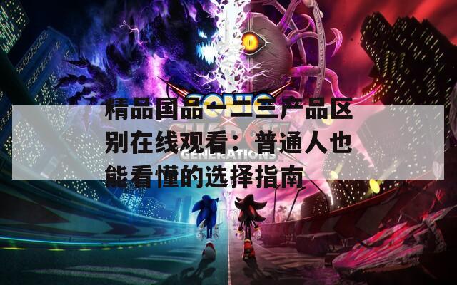 精品国品一二三产品区别在线观看：普通人也能看懂的选择指南  第1张
