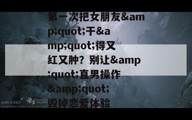 第一次把女朋友&amp;quot;干&amp;quot;得又红又肿？别让&amp;quot;直男操作&amp;quot;毁掉恋爱体验