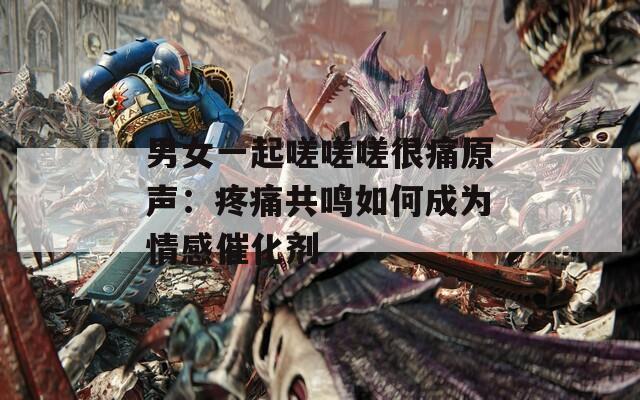 男女一起嗟嗟嗟很痛原声：疼痛共鸣如何成为情感催化剂  第1张