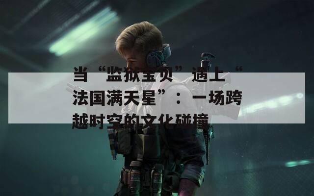 当“监狱宝贝”遇上“法国满天星”：一场跨越时空的文化碰撞