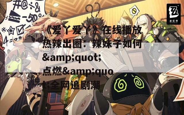 《爱丫爱丫》在线播放热辣出圈：辣妹子如何&amp;quot;点燃&amp;quot;全网追剧潮