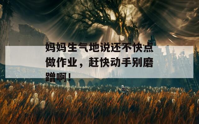 妈妈生气地说还不快点做作业，赶快动手别磨蹭啊！