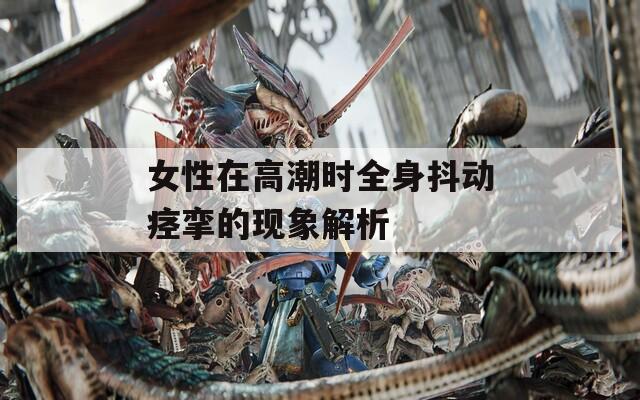 女性在高潮时全身抖动痉挛的现象解析