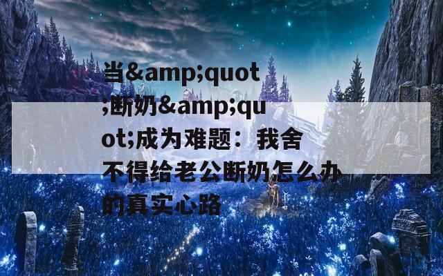 当&amp;quot;断奶&amp;quot;成为难题：我舍不得给老公断奶怎么办的真实心路