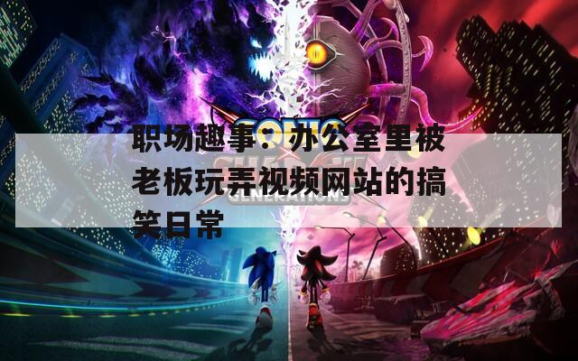 职场趣事：办公室里被老板玩弄视频网站的搞笑日常