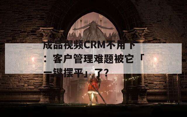 成品视频CRM不用下：客户管理难题被它「一键摆平」了？