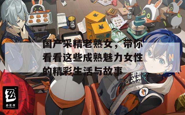 国产采精老熟女，带你看看这些成熟魅力女性的精彩生活与故事  第1张
