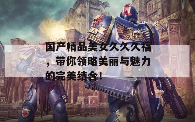 国产精品美女久久久福，带你领略美丽与魅力的完美结合！  第1张