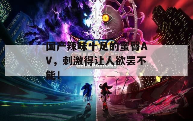 国产辣味十足的蜜臀AV，刺激得让人欲罢不能！
