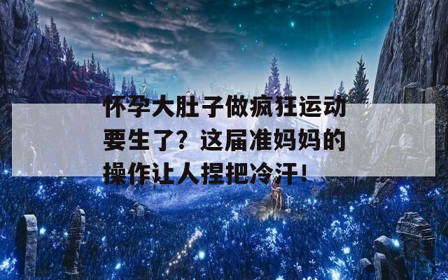 怀孕大肚子做疯狂运动要生了？这届准妈妈的操作让人捏把冷汗！