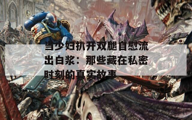 当少妇扒开双腿自慰流出白浆：那些藏在私密时刻的真实故事