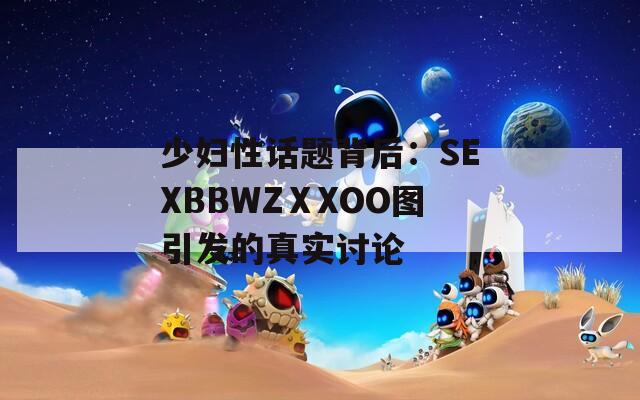 少妇性话题背后：SEXBBWZⅩXOO图引发的真实讨论  第1张