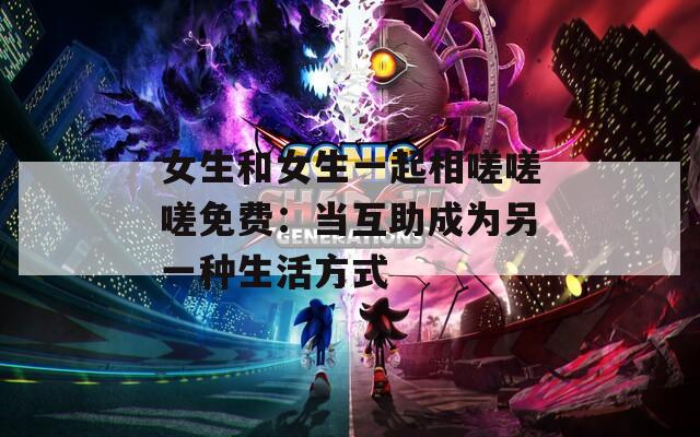 女生和女生一起相嗟嗟嗟免费：当互助成为另一种生活方式