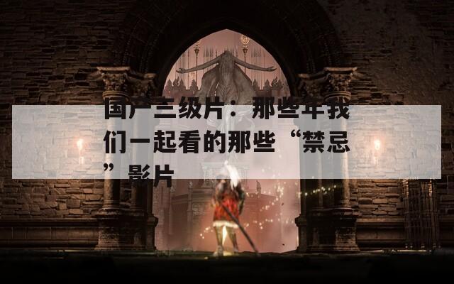 国产三级片：那些年我们一起看的那些“禁忌”影片  第1张