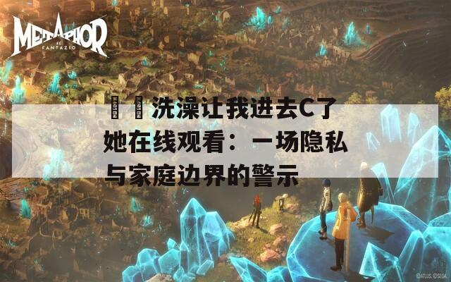 妺妺洗澡让我进去C了她在线观看：一场隐私与家庭边界的警示