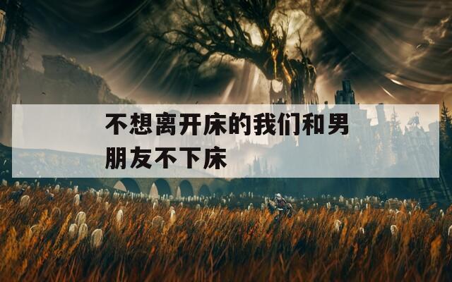 不想离开床的我们和男朋友不下床
