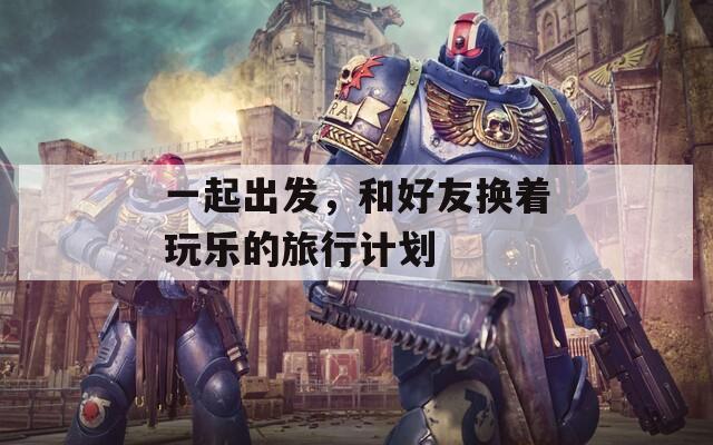 一起出发，和好友换着玩乐的旅行计划