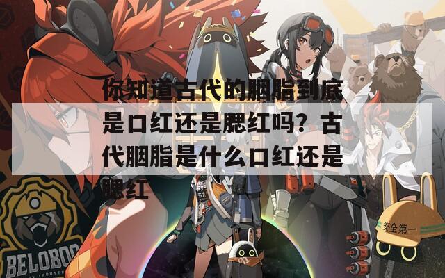 你知道古代的胭脂到底是口红还是腮红吗？古代胭脂是什么口红还是腮红
