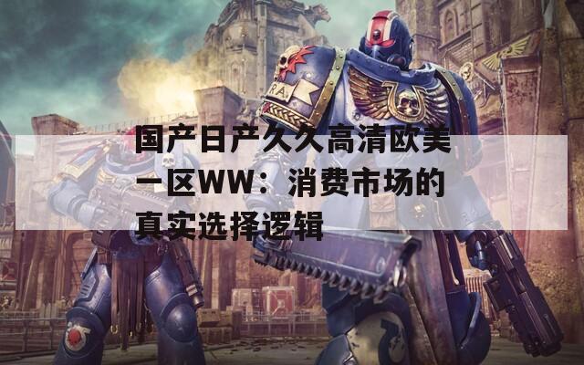 国产日产久久高清欧美一区WW：消费市场的真实选择逻辑  第1张