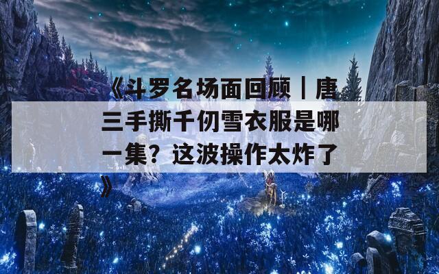 《斗罗名场面回顾｜唐三手撕千仞雪衣服是哪一集？这波操作太炸了》