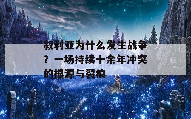 叙利亚为什么发生战争？一场持续十余年冲突的根源与裂痕