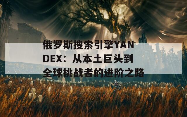 俄罗斯搜索引擎YANDEX：从本土巨头到全球挑战者的进阶之路