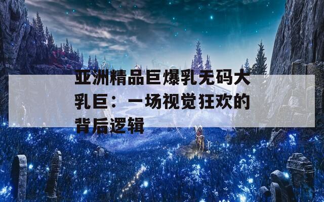 亚洲精品巨爆乳无码大乳巨：一场视觉狂欢的背后逻辑