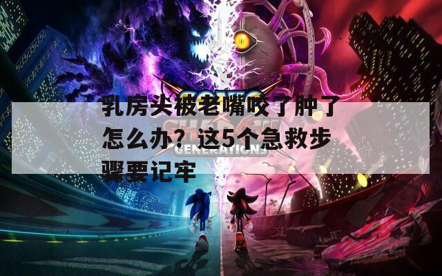 乳房头被老嘴咬了肿了怎么办？这5个急救步骤要记牢