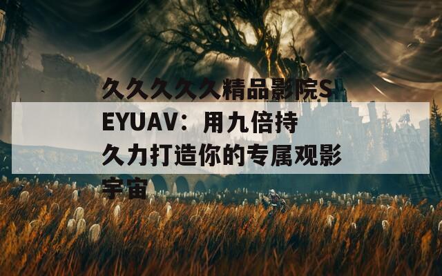 久久久久久精品影院SEYUAV：用九倍持久力打造你的专属观影宇宙