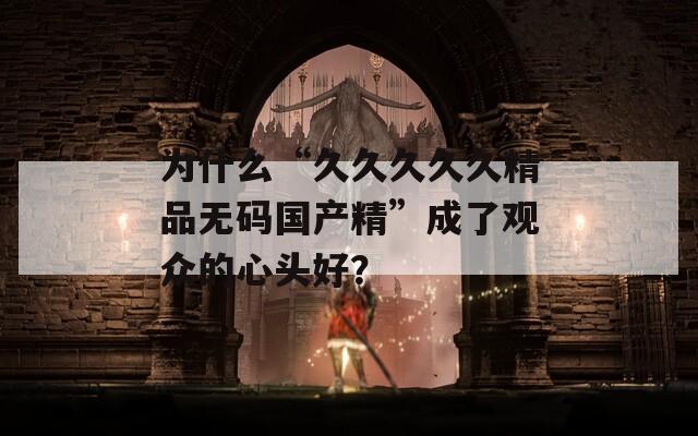 为什么“久久久久久精品无码国产精”成了观众的心头好？