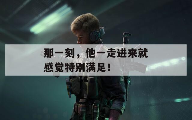 那一刻，他一走进来就感觉特别满足！