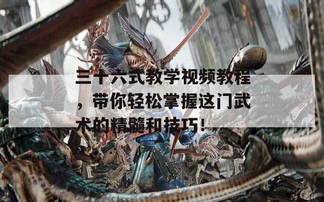 三十六式教学视频教程，带你轻松掌握这门武术的精髓和技巧！