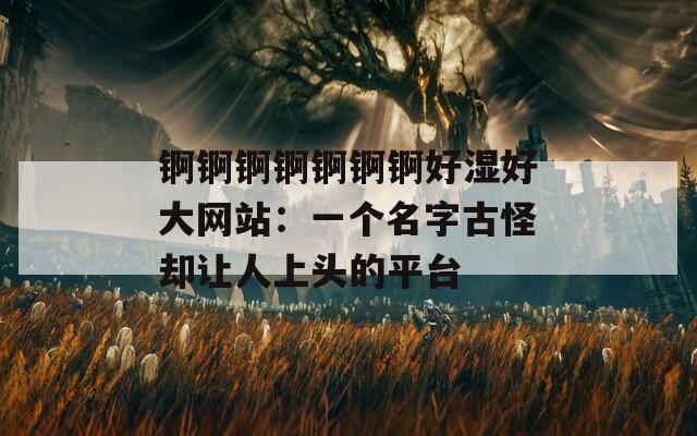 锕锕锕锕锕锕锕好湿好大网站：一个名字古怪却让人上头的平台