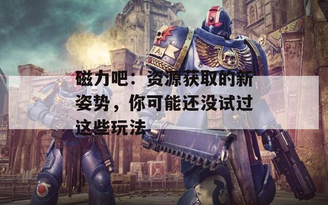 磁力吧：资源获取的新姿势，你可能还没试过这些玩法