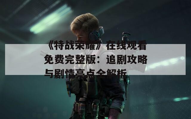 《特战荣耀》在线观看免费完整版：追剧攻略与剧情亮点全解析